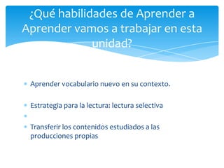 Aprender vocabulario nuevo en su contexto.
Estrategia para la lectura: lectura selectiva
Transferir los contenidos estudiados a las
producciones propias
¿Qué habilidades de Aprender a
Aprender vamos a trabajar en esta
unidad?
 