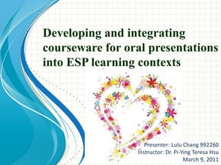 Developing and integrating courseware for oral presentations into ESP learning contexts Presenter: Lulu Chang 992260 Instructor: Dr. Pi-Ying Teresa Hsu March 9, 2011 