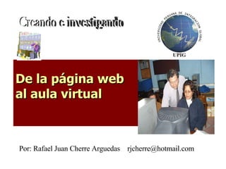 De la página web  al aula virtual   Creando e investigando Por: Rafael Juan Cherre Arguedas  [email_address] 