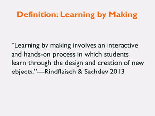 Definition: Learning by Making
“Learning by making involves an interactive
and hands-on process in which students
learn through the design and creation of new
objects.”—Rindfleisch & Sachdev 2013
 