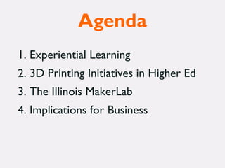 Agenda
1. Experiential Learning
2. 3D Printing Initiatives in Higher Ed
3. The Illinois MakerLab
4. Implications for Business
 