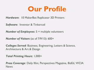 Our Profile
Hardware: 10 MakerBot Replicator 3D Printers
 
Software: Inventor & Tinkercad
 
Number of Employees: 5 + multiple volunteers
 
Number of Visitors (as of 7/9/13): 600+
 
Colleges Served: Business, Engineering, Letters & Science,
Architecture & Art & Design
 
Total Printing Hours: 1,000+
 
Press Coverage: Daily Illini, Perspectives Magazine, BizEd, WCIA
News
 