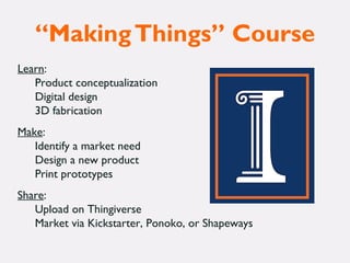 “MakingThings” Course
Learn:
Product conceptualization
Digital design
3D fabrication
Make:
Identify a market need
Design a new product
Print prototypes
Share:
Upload on Thingiverse
Market via Kickstarter, Ponoko, or Shapeways
 
