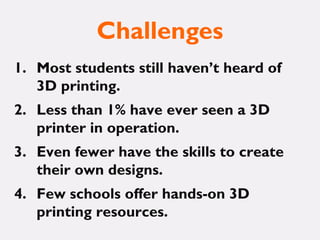 Challenges
1. Most students still haven’t heard of
3D printing.
2. Less than 1% have ever seen a 3D
printer in operation.
3. Even fewer have the skills to create
their own designs.
4. Few schools offer hands-on 3D
printing resources.
 