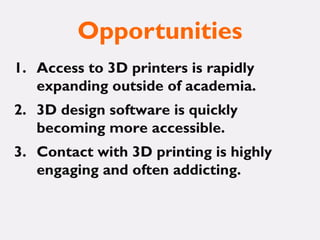 Opportunities
1. Access to 3D printers is rapidly
expanding outside of academia.
2. 3D design software is quickly
becoming more accessible.
3. Contact with 3D printing is highly
engaging and often addicting.
 