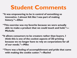 Student Comments
“It was empowering to be in control of something so
innovative. I almost felt like I was part of making
history.”—Ellen
“This exercise was my favorite because we were actually
able to make a product that we could touch and hold.”—
Michelle
“It allows consumers to be creators rather than buyers. I
think this is one of the coolest aspects of 3D printing
because we no longer have to rely on corporations for all
of our needs.”—Mike
“There was a feeling of accomplishment and pride that came
with making the cookie cutter.”—Rachel
 