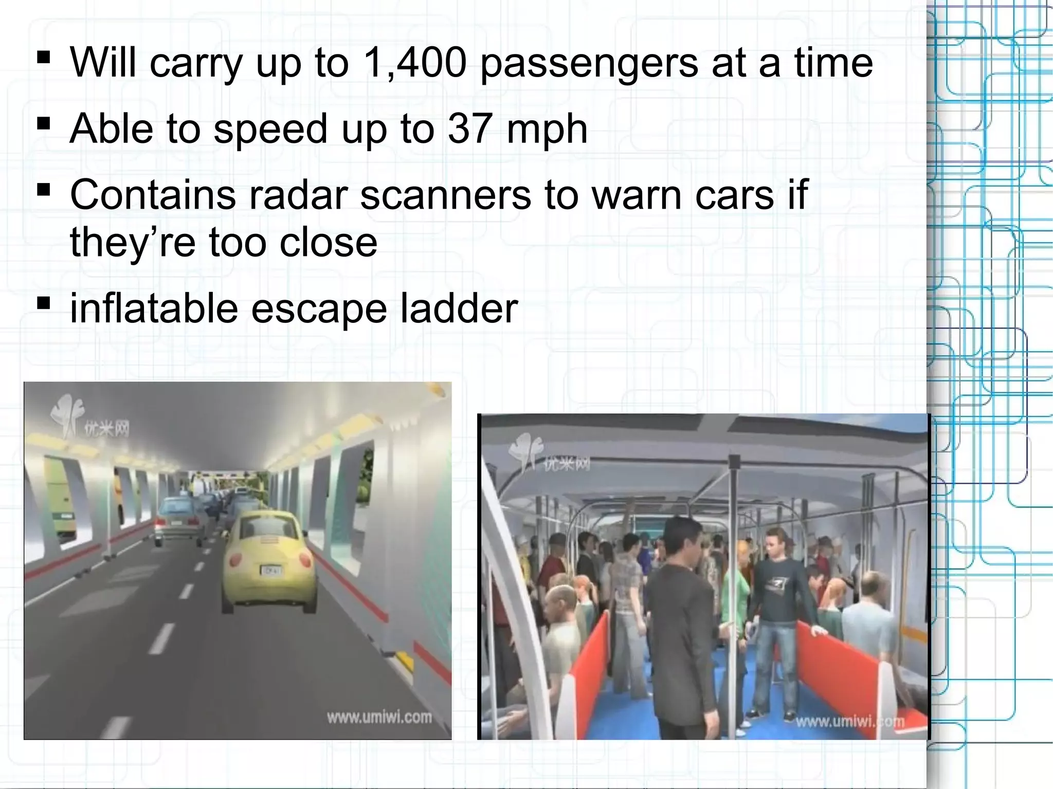  Will carry up to 1,400 passengers at a time
 Able to speed up to 37 mph
 Contains radar scanners to warn cars if
they’re too close
 inflatable escape ladder
 