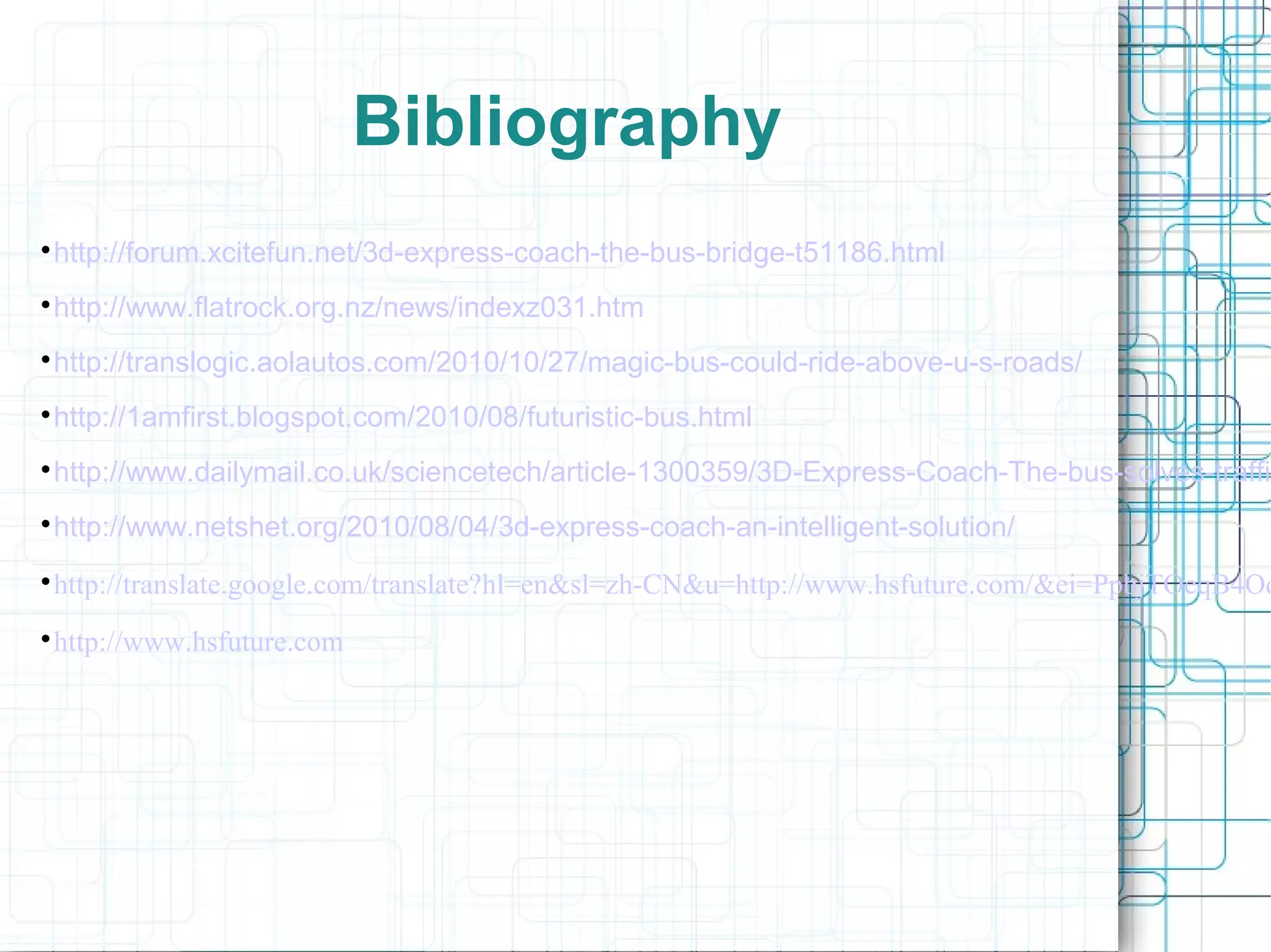 Bibliography

http://forum.xcitefun.net/3d-express-coach-the-bus-bridge-t51186.html

http://www.flatrock.org.nz/news/indexz031.htm

http://translogic.aolautos.com/2010/10/27/magic-bus-could-ride-above-u-s-roads/

http://1amfirst.blogspot.com/2010/08/futuristic-bus.html

http://www.dailymail.co.uk/sciencetech/article-1300359/3D-Express-Coach-The-bus-solves-traffic

http://www.netshet.org/2010/08/04/3d-express-coach-an-intelligent-solution/

http://translate.google.com/translate?hl=en&sl=zh-CN&u=http://www.hsfuture.com/&ei=PpbjTOeqB4Od

http://www.hsfuture.com
 