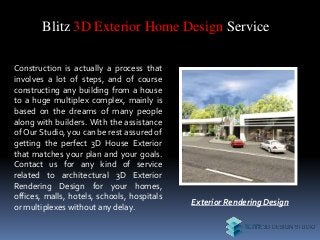 Blitz 3D Exterior Home Design Service
Construction is actually a process that
involves a lot of steps, and of course
constructing any building from a house
to a huge multiplex complex, mainly is
based on the dreams of many people
along with builders. With the assistance
of Our Studio, you can be rest assured of
getting the perfect 3D House Exterior
that matches your plan and your goals.
Contact us for any kind of service
related to architectural 3D Exterior
Rendering Design for your homes,
offices, malls, hotels, schools, hospitals
or multiplexes without any delay.
Exterior Rendering Design
 