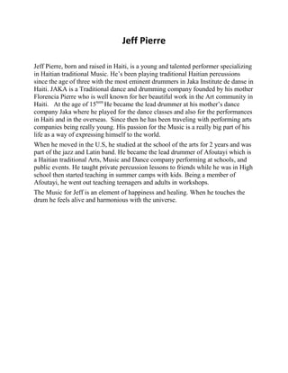 Jeff Pierre 
Jeff Pierre, born and raised in Haiti, is a young and talented performer specializing in Haitian traditional Music. He’s been playing traditional Haitian percussions since the age of three with the most eminent drummers in Jaka Institute de danse in Haiti. JAKA is a Traditional dance and drumming company founded by his mother Florencia Pierre who is well known for her beautiful work in the Art community in Haiti. At the age of 15teen He became the lead drummer at his mother’s dance company Jaka where he played for the dance classes and also for the performances in Haiti and in the overseas. Since then he has been traveling with performing arts companies being really young. His passion for the Music is a really big part of his life as a way of expressing himself to the world. 
When he moved in the U.S, he studied at the school of the arts for 2 years and was part of the jazz and Latin band. He became the lead drummer of Afoutayi which is a Haitian traditional Arts, Music and Dance company performing at schools, and public events. He taught private percussion lessons to friends while he was in High school then started teaching in summer camps with kids. Being a member of Afoutayi, he went out teaching teenagers and adults in workshops. 
The Music for Jeff is an element of happiness and healing. When he touches the drum he feels alive and harmonious with the universe. 
