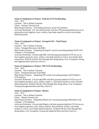 Name of Assignment or Project: Emirates CFX On-Boarding
Year: 2011
Location: Dar es Salaam Tanzania
Client: Emirates Tanzania Ltd
Main Project Features: On boarding Emirates on the CFX platform
Activities Performed: Citi provided Emirates with the CFX payment platform for use in
paying their local suppliers, taxes, utilities, inter-bank transfer as well as cross border
fund transactions
Name of Assignment or Project: Serengeti SAP – Chui Project
Year: 2012
Location: Dar es Salaam Tanzania
Client: Serengeti Breweries Ltd (SBL)
Main Project Features: Integrating Serengeti’s current accounting package (SAP) with
Citibank’s CFX platform
Activities Performed: Citi provided SBL with their payment platform CFX for use on
local supplier payments, taxes, utilities, inter-bank transfer as well as cross border fund
transactions. Worked with the client through their design phase, User Acceptance Testing
and supported them until they went live.
Name of Assignment or Project: PPF CFX On-Boarding
Year: 2012
Location: Dar es Salaam Tanzania
Client: Parastatal Pensions Fund (PPF)
Main Project Features: Integrating PPF current accounting package with Citibank’s
CFX platform
Activities Performed: Citi provided PPF with their payment platform CFX for use on
local supplier payments, taxes, utilities, Salary’s, inter-bank transfer as well as Pension
fund transactions. Worked with the client through their design phase, User Acceptance
Testing and supported them until they went live.
Name of Assignment or Project: Mantra
Year: 2012
Location: Dar es Salaam Tanzania
Client: Mantra Tanzania Ltd
Main Project Features: Integrating Mantra new accounting package (DataSaint) with
Citibank’s CFX platform
Activities Performed: Citi provided Mantra with their payment platform CFX for use on
local supplier payments, taxes, Salary, Reports, Reconciliation, utilities, inter-bank
transfer as well as cross border fund transactions. Worked with the client through their
design phase, User Acceptance Testing and supported them until they went live.
3.0Accomplished Projects
 