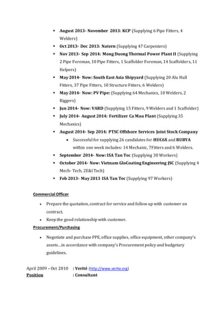  August 2013- November 2013: KCP (Supplying 6 Pipe Fitters, 4 
Welders) 
 Oct 2013- Dec 2013: Natern (Supplying 47 Carpenters) 
 Nov 2013- Sep 2014: Mong Duong Thermal Power Plant II (Supplying 
2 Pipe Foreman, 10 Pipe Fitters, 1 Scaffolder Foreman, 14 Scaffolder s, 11 
Helpers) 
 May 2014- Now: South East Asia Shipyard (Supplying 20 Alu Hull 
Fitters, 37 Pipe Fitters, 10 Structure Fitters, 6 Welders) 
 May 2014- Now: PV Pipe: (Supplying 64 Mechanics, 10 Welders, 2 
Riggers) 
 Jun 2014- Now: VARD (Supplying 15 Fitters, 9 Welders and 1 Scaffolder) 
 July 2014- August 2014: Fertilizer Ca Mau Plant (Supplying 35 
Mechanics) 
 August 2014- Sep 2014: PTSC Offshore Services Joint Stock Company 
 Successful for supplying 26 candidates for HUC6X and RUBYA 
within one week includes: 14 Mechanic, 7Fitters and 6 Welders. 
 September 2014- Now: ISA Tan Tec (Supplying 30 Workers) 
 October 2014- Now: Vietnam GloCoating Engineering JSC (Supplying 4 
Mech- Tech, 2E&I Tech) 
 Feb 2013- May 2013 ISA Tan Tec (Supplying 97 Workers) 
Commercial Officer 
 Prepare the quotation, contract for service and follow up with customer on 
contract. 
 Keep the good relationship with customer. 
Procurement/Purchasing 
 Negotiate and purchase PPE, office supplies, office equipment, other company’s 
assets…in accordance with company’s Procurement policy and budgetary 
guidelines. 
April 2009 – Oct 2010 : Verité (http://www.verite.org) 
Position : Consultant 
 