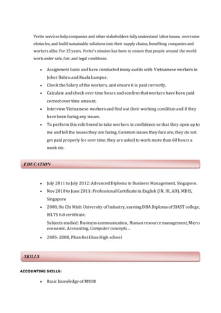 Verite services help companies and other stakeholders fully understand labor issues, overcome 
obstacles, and build sustainable solutions into their supply chains, benefiting companies and 
workers alike. For 15 years, Verite's mission has been to ensure that people around the world 
work under safe, fair, and legal conditions. 
 Assignment basis and have conducted many audits with Vietnamese workers in 
Johor Bahru and Kuala Lumpur. 
 Check the Salary of the workers, and ensure it is paid correctly. 
 Calculate and check over time hours and confirm that workers have been paid 
correct over time amount. 
 Interview Vietnamese workers and find out their working condition and if they 
have been facing any issues. 
 To perform this role I need to take workers in confidence so that they open up to 
me and tell the issues they are facing. Common issues they face are, they do not 
get paid properly for over time, they are asked to work more than 60 hours a 
week etc. 
Position : Receptionist 
EDUCATION 
 July 2011 to July 2012: Advanced Diploma in Business Management, Singapore. 
 Nov 2010 to June 2011: Professional Certificate in English (IN, UI, AD), MDIS, 
Singapore 
 2008, Ho Chi Minh University of Industry, earning DBA Diploma of SIAST college, 
IELTS 6.0 certificate. 
Subjects studied: Business communication, Human resource management, Micro 
economic, Accounting, Computer concepts… 
 2005- 2008, Phan Boi Chau High school 
ACCOUNTING SKILLS: 
 Basic knowledge of MYOB 
SKILLS 
 