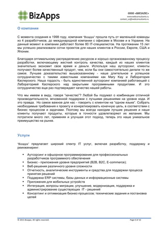  
	
   	
  
©	
  2015	
  Bizapps.	
  All	
  rights	
  reserved.	
  	
  	
  	
  	
  	
  	
  	
  	
  	
  	
  	
  	
  	
  	
  	
  	
  	
  	
  	
  	
  	
  	
  	
  	
  	
  	
  	
  	
  	
  	
  	
  	
  	
  	
  	
  	
  	
  	
  	
  	
  	
  	
  	
  	
  	
  	
  	
  	
  	
  	
  	
  	
  	
  	
  	
  	
  	
  	
  	
  	
  	
  	
  	
  	
  	
  	
  	
  	
  	
  	
  	
  	
  	
  	
  	
  	
  	
  	
  	
  	
  	
  	
  	
  	
  	
  	
  	
  	
  	
  	
  	
  	
  	
  	
  	
  	
  	
  	
  	
  	
  	
  	
  	
  	
  	
  	
  	
  	
  	
  	
  	
  	
  	
  	
  	
  	
  	
  	
  	
  	
  	
  	
  	
  	
  	
  	
  	
  	
  	
  	
  	
  	
  	
  	
  	
  	
  	
  	
  	
  	
  	
  	
  	
  	
  	
  	
  	
  	
  	
  	
  	
  	
  	
  	
  	
  	
  	
  	
  	
  	
  	
  	
  Page	
  0	
  of	
  10	
  
О компании
	
  
С момента создания в 1998 году, компания “Bizapps” прошла путь от маленькой команды
из 4 разработчиков, до международной компании с офисами в Москве и в Украине. На
данный момент в компании работают более 80 IT-специалистов. На протяжении 15 лет
мы успешно реализовали сотни проектов для наших клиентов в России, Европе, США и
Японии.
Благодаря оптимальному распределению ресурсов и хорошо организованному процессу
разработки, включающему жесткий контроль качества, каждый из наших клиентов
значительно экономит свое время и деньги. Используя наш аутсорсинг, клиенты
получают более качественный продукт, чем, если бы они самостоятельно делали то же
самое. Лучшее доказательство вышесказанному - наше длительное и успешное
сотрудничество с такими известными компаниями как Mary Kay и Лаборатория
Касперского. Наша гордость - быть единственной аутсорсинг компанией работающей с
Лабораторией Касперского над закрытыми программными продуктами. И это
сотрудничество еще раз подтверждает качество нашей работы.
Что мы имеем в виду, говоря “качество”? Любой бы подумал о комбинации отличной
производительности, мгновенной поддержки с лучшими решениями на уровне кода. И
это правда. Но самое важное для нас - говорить с клиентом на “одном языке”. Собрать
необходимые требования к проекту и конкретизировать конечную цель, в соответствии с
бизнес процессом и задачами. Поэтому мы всегда находим лучшие решения и наши
клиенты получают продукты, которые в точности удовлетворяют их желания. Мы
потратили много лет, применяя и улучшая этот подход, теперь это наше уникальное
преимущество на рынке.
Услуги
	
  
“Bizapps” предлагает широкий спектр IT услуг, включая разработку, поддержку и
реинжиниринг:
• Аутсорсинг и офшорное программирование для профессиональных
разработчиков программного обеспечения
• Бизнес - приложения уровня предприятий (B2B, B2C, E-commerce);
• Веб-решения различного уровня сложности
• Отчетность, аналитические инструменты и средства для поддержки процесса
принятия решений
• Поддержка ERP системы, базы данных и информационные системы
• Приложения для мобильных устройств
• Интеграция, вопросы миграции, улучшение, модернизация, поддержка и
администрирование существующих IT - решений
• Консалтинг и оптимизация бизнес-процессов; технические задания и постановка
целей
 