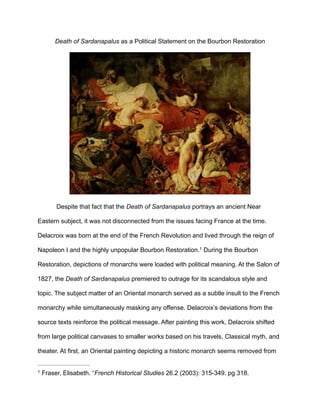 Death of Sardanapalus as a Political Statement on the Bourbon Restoration
!
Despite that fact that the Death of Sardanapalus portrays an ancient Near
Eastern subject, it was not disconnected from the issues facing France at the time.
Delacroix was born at the end of the French Revolution and lived through the reign of
Napoleon I and the highly unpopular Bourbon Restoration. During the Bourbon1
Restoration, depictions of monarchs were loaded with political meaning. At the Salon of
1827, the Death of Sardanapalus premiered to outrage for its scandalous style and
topic. The subject matter of an Oriental monarch served as a subtle insult to the French
monarchy while simultaneously masking any offense. Delacroix’s deviations from the
source texts reinforce the political message. After painting this work, Delacroix shifted
from large political canvases to smaller works based on his travels, Classical myth, and
theater. At first, an Oriental painting depicting a historic monarch seems removed from
Fraser, Elisabeth. “French Historical Studies 26.2 (2003): 315-349. pg 318.1
 