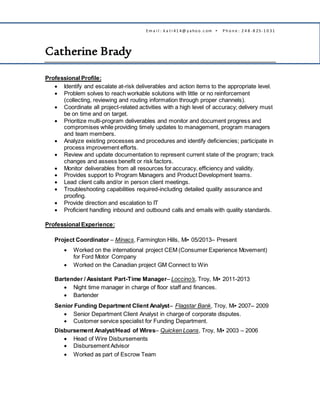 Em a i l : k a t i 41 4@ y a ho o .c om ▪ P h o n e : 2 4 8 - 8 25- 1 0 31
Catherine Brady
Professional Profile:
 Identify and escalate at-risk deliverables and action items to the appropriate level.
 Problem solves to reach workable solutions with little or no reinforcement
(collecting, reviewing and routing information through proper channels).
 Coordinate all project-related activities with a high level of accuracy; delivery must
be on time and on target.
 Prioritize multi-program deliverables and monitor and document progress and
compromises while providing timely updates to management, program managers
and team members.
 Analyze existing processes and procedures and identify deficiencies; participate in
process improvement efforts.
 Review and update documentation to represent current state of the program; track
changes and assess benefit or risk factors.
 Monitor deliverables from all resources for accuracy, efficiency and validity.
 Provides support to Program Managers and Product Development teams.
 Lead client calls and/or in person client meetings.
 Troubleshooting capabilities required-including detailed quality assurance and
proofing.
 Provide direction and escalation to IT
 Proficient handling inbound and outbound calls and emails with quality standards.
Professional Experience:
Project Coordinator – Minacs, Farmington Hills, Mi▪ 05/2013– Present
 Worked on the international project CEM (Consumer Experience Movement)
for Ford Motor Company
 Worked on the Canadian project GM Connect to Win
Bartender / Assistant Part-Time Manager– Loccino’s, Troy, Mi▪ 2011-2013
 Night time manager in charge of floor staff and finances.
 Bartender
Senior Funding Department Client Analyst– Flagstar Bank, Troy, Mi▪ 2007– 2009
 Senior Department Client Analyst in charge of corporate disputes.
 Customer service specialist for Funding Department.
Disbursement Analyst/Head of Wires– Quicken Loans, Troy, Mi▪ 2003 – 2006
 Head of Wire Disbursements
 Disbursement Advisor
 Worked as part of Escrow Team
 