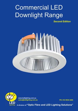 Commercial LED
Downlight Range
www.ledlighting.com.au
sales@ledlighting.com.au
A division of “Optic Fibre and LED Lighting Solutions”
PH: 612 9534 4404
Second Edition
 