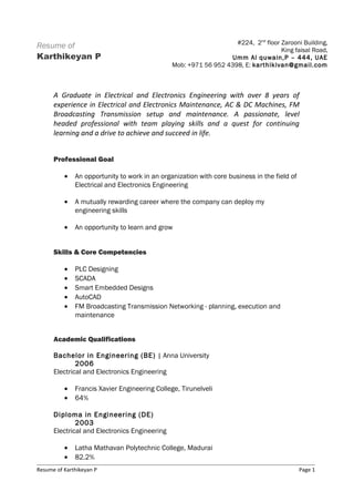 Resume of
Karthikeyan P
A Graduate in Electrical and Electronics Engineering with over 8 years of
experience in Electrical and Electronics Maintenance, AC & DC Machines, FM
Broadcasting Transmission setup and maintenance. A passionate, level
headed professional with team playing skills and a quest for continuing
learning and a drive to achieve and succeed in life.
Professional Goal
• An opportunity to work in an organization with core business in the field of
Electrical and Electronics Engineering
• A mutually rewarding career where the company can deploy my
engineering skills
• An opportunity to learn and grow
Skills & Core Competencies
• PLC Designing
• SCADA
• Smart Embedded Designs
• AutoCAD
• FM Broadcasting Transmission Networking - planning, execution and
maintenance
Academic Qualifications
Bachelor in Engineering (BE) | Anna University
2006
Electrical and Electronics Engineering
• Francis Xavier Engineering College, Tirunelveli
• 64%
Diploma in Engineering (DE)
2003
Electrical and Electronics Engineering
• Latha Mathavan Polytechnic College, Madurai
• 82.2%
Resume of Karthikeyan P Page 1
#224, 2nd
floor Zarooni Building,
King faisal Road,
Umm Al quwain,P – 444, UAE
Mob: +971 56 952 4398, E: karthikivan@gmail.com
 