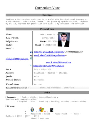 Curriculum Vitae
Objectives
Seeking a Challenging position, in a world wide Multinational Company or
a big National institution, where I can prove my qualifications, improve
my skills, express my graduation and fulfill my ambition and devotion.
Personal Data
Name : Tarek Ahmed A. El Hakam
Date of Birth : 22/03/1983
Telephone # : Work– 069/3580100
Mobil : Mobil– 01202130030
Email :
http://ar-ar.facebook.com/people/ /100000453596302
tarek_ahmed20062001@yahoo.com –
tarekahmed83@ymail.com
tare_k_ahmed@hotmail.com
https://twitter.com/#!/tareksmsm
Fax # 069 – 3580– 109
Address : Salamant – Belbas - Sharqia
Gender : Male
Military Status : Performed
Marital Status : Married
Educational Graduation : Technical Commercial Institute
Skills
 Languages: * Arabic ;Mother tongue(Speaking ,
Reading,writing&unerstading)
* English ; Good ( Speaking , Reading, writing &understanding)
 PC using:
* & &
* MicroSoft ( Execl - Power Point - Word –
Outlook ) 2003 – 2007 - 2010
* payroll program.
 