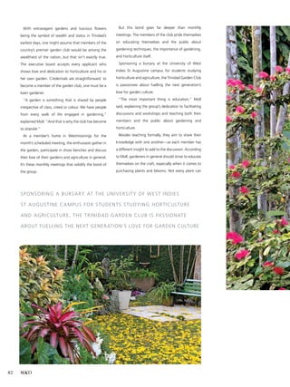 MACO82
	With extravagant gardens and luscious flowers
being the symbol of wealth and status in Trinidad’s
earliest days, one might assume that members of the
country’s premier garden club would be among the
wealthiest of the nation, but that isn’t exactly true.
The executive board accepts every applicant who
shows love and dedication to horticulture and his or
her own garden. Credentials are straightforward: to
become a member of the garden club, one must be a
keen gardener.
	 “A garden is something that is shared by people
irrespective of class, creed or colour. We have people
from every walk of life engaged in gardening,”
explained Moll. “And that is why the club has become
so popular.”
	At a member’s home in Westmoorings for the
month’s scheduled meeting, the enthusiasts gather in
the garden, participate in show benches and discuss
their love of their gardens and agriculture in general.
It’s these monthly meetings that solidify the bond of
the group.
	But this bond goes far deeper than monthly
meetings. The members of the club pride themselves
on educating themselves and the public about
gardening techniques, the importance of gardening,
and horticulture itself.
	Sponsoring a bursary at the University of West
Indies St Augustine campus for students studying
horticulture and agriculture, the Trinidad Garden Club
is passionate about fuelling the next generation’s
love for garden culture.
	“The most important thing is education,” Moll
said, explaining the group’s dedication to facilitating
discussions and workshops and teaching both their
members and the public about gardening and
horticulture.
	 Besides teaching formally, they aim to share their
knowledge with one another—as each member has
a different insight to add to the discussion. According
to Moll, gardeners in general should strive to educate
themselves on the craft, especially when it comes to
purchasing plants and blooms. Not every plant can
Sponsoring a bursary at the University of West Indies
St Augustine campus for students studying horticulture
and agriculture, the Trinidad Garden Club is passionate
about fuelling the next generation’s love for garden culture
 