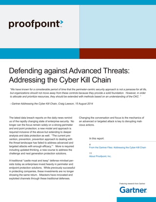 Featuring research from Gartner
Defending against Advanced Threats:
Addressing the Cyber Kill Chain
“We have known for a considerable period of time that the perimeter-centric security approach is not a panacea for all ills,
but organizations should not move away from these controls because they provide a solid foundation. However, in order
to allocate and prioritize resources, they should be extended with methods based on an understanding of the CKC. “
- Gartner Addressing the Cyber Kill Chain, Craig Lawson, 15 August 2014
The latest data breach reports on the daily news remind
us of the rapidly changing state of enterprise security. No
longer can the focus remain solely on a strong perimeter
and end point protection; a new model and approach is
required inclusive of the above but extending to deeper
analysis and data protection as well. “The current pre-
vention, prevention, prevention approach to dealing with
the threat landscape has failed to address advanced and
targeted attacks with enough efficacy.”1
More is required
including updated thinking, a new course to address the
challenge and next generation protection solutions.
A traditional “castle moat and keep” defense mindset per-
sists today as enterprises invest heavily in perimeter and
endpoint protection solutions. While previously successful
in protecting companies, these investments are no longer
showing the same return. Attackers have innovated and
exploited channels through these traditional defenses.
4
From the Gartner Files: Addressing the Cyber Kill Chain
11
About Proofpoint, Inc.
In this report:
Changing the conversation and focus to the mechanics of
an advanced or targeted attack is key to disrupting mali-
cious actions.
 