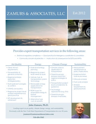Est.2012ZAMURS & ASSOCIATES, LLC
Provides expert transportation services in the following areas:
Ÿ Statutory & regulatory compliance Ÿ Good practice for interagency coordination & consultation
Ÿ Community concerns & protection Ÿ Implications & consequences for DOTs and MPOs
John Zamurs, Ph.D.
Leading expert on air quality, climate change, energy, and sustainability.
Previously with the New York State Department of Transportation for over 30 years.
jzamurs@zamursandassociates.com
518-456-3545
Air Quality Energy Climate Change Sustainablity
• Clean Air Act
requirements
• Transportation &
general conformity
• Regional emission
reduction
strategies/policy
• Multi-pollutant synergies
& conflicts
• CMAQ use & policy
• Regional & project-level
analysis requirements &
good practice
• SIP development &
refinement
• State level energy
planning
• Regional & project
level needs & issues
• Vehicle, fuel, &
transportation system
technology
• Renewable energy
applications for
transportation
• ROW issues for
renewable energy &
biofuel
management
• Alternative fuels
costs & benefits
• Climate science
application to
transportation
• Greenhouse gas
emission reduction
regional strategies &
policy
• Transportation project
level consideration &
guidance
• Technology
approaches (e.g. EVs)
• Greenhouse gas
emission inventories
• Measurement
development &
policy implications
• Implementation
tools & processes
• Lifecycle analysis
• Fuel cycle analysis
• Analysis
requirements &
good practices
 