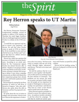 Melissa Jackson
Staff Writer
Roy Herron, Democratic Tennessee
Congressional candidate, arrived on
campus to address UTM students on
Thursday but made bigger headlines
when he challenged opponent Stephen
Fincher to a debate on the UTM cam-
pus.
“I would like my opponent and my-
self to answer your questions,” said
Herron. He said that when Fincher
comes to speak at UTM on Septem-
ber 30, he would like to come and hear
what he has to say. He then said “I pro-
pose that there be a debate”, between
himself and Fincher.
Herron has called into question the
accuracy of Fincher’s financial disclo-
sures. According to an article pub-
lished by The Commercial Appeal,
Fincher has denied Herron’s offer to
debate. “Stephen is not going to debate
a man who falsely accuses him, on tele-
vision, of being a criminal. He’s not go-
ing to debate a man whose campaign
commercials are filled with blatant lies
that nonpartisan groups have already
rejected,” said Fincher spokesman Paul
Ciaramitaro.
Herron began by stating the top three
priorities in which he will focus, if
elected to Congress: “jobs, jobs, jobs”.
Herron also spoke about the debt in
Tennessee and how he proposed to de-
crease it.
He spoke about the rise in tuition at
colleges and universities. Herron went
on to discuss the importance of educa-
tion in the 21st century. “We have to be
ready to compete with the rest of the
world [through higher education],”
said Herron, “We have to be smart and
study hard.”
He told the audience that he is not
afraid to come together with Republi-
cansorotherpartiesinworkingtoward
the best interests of Tennessee. “The
problems are too serious, the needs
are too great, and quite frankly simply
put, the people are too important for
people in Washington to choose parti-
sanship over patriotism,” said Herron.
“One issue at a time” is how Herron
said he would work in the Senate.
When Herron’s speech concluded, he
refused to answer the audience’s ques-
tions. An audience member attempted
to ask him about his campaign. He
said that he would not answer ques-
tions until Fincher accepted his call to
a debate.
Herron left the building saying, “I
wish you Godspeed in all that you do.
Thank you.”
theSpiritMagazine of the University of Tennessee at Martin
Roy Herron speaks to UT Martin
Roy Herron
Photo By: United Methodist Church Relations
Fall 2010
Volume 3
Issue 2
 