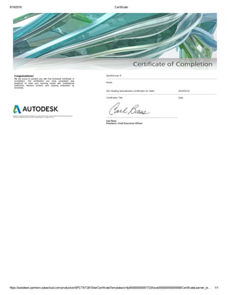 9/19/2016 Certificate
https://autodesk­partners.sabacloud.com/production/SPCTNT281Site/CertificateTemplates/crttp000000000001723/local000000000000008/CertificateLearner_st… 1/1
Congratulations! 
We  are  proud  to  present  you  with  this  Autodesk  Certificate  of
Completion.  The  certification  you  have  completed  was
designed  to  meet  your  learning  needs  with  professional
instructors,  relevant  content,  and  ongoing  evaluation  by
Autodesk.
Autodesk is a registered trademark of Autodesk, Inc. in the USA and for other countries. All other brand names, product names, or
trademarks belong to their respective holders. ©2009 Autodesk, Inc. All rights reserved.
Sarathkumar R
Name
AEC Building Specialization Certification for Sales 25/03/2016
Certification Title Date
Carl Bass
President, Chief Executive Officer
 