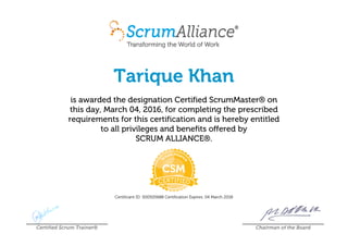 Tarique Khan
is awarded the designation Certified ScrumMaster® on
this day, March 04, 2016, for completing the prescribed
requirements for this certification and is hereby entitled
to all privileges and benefits offered by
SCRUM ALLIANCE®.
Certificant ID: 000505688 Certification Expires: 04 March 2018
Certified Scrum Trainer® Chairman of the Board
 