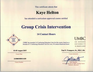 This certificate attests that
Kaye Helton
has attended a curriculum approved course entitled
Group Crisis Intervention
14 Contact Hours
UMBC
UMBC has awarded 1.4 Continuing Education Units for this course, based on a
formula of 1 Continuing Education Unit for every 10 contact/classroom hours.
AN HONORS
UNIVERSITY
03-05 August 2015
Course Date
215080385011430
Course Number
IN MARYLAND
Paul N. Trumpore, Sr., MLC, BA
Course Instructor
and CEO ofUMBC Training Centers
Baltimore, Maryland
 