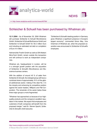 NEWS
>> http://www.analytica-world.com/en/news/40794/
Page 1/1
http://www.analytica-world.com/en/news/40794/
© Messe München GmbH / CHEMIE.DE Information Service GmbH
Schleicher & Schuell has been purchased by Whatman plc
12.11.2004 - As of November 30, 2004 Whatman
will purchase Schleicher & Schuell MicroScience
GmbH, Schleicher & Schuell BioScience GmbH and
Schleicher & Schuell GmbH for 50.2 million Euro
and including an estimated net debt on completion
of Euro 4.4 million.
Hahnemühle FineArt GmbH as well as DIA-Nielsen
MircoTech GmbH, remain outside this transaction
and will continue to work as independent compa-
nies.
Whatman plc, headquartered in London, will be
in a stronger growth position with the acquisition
of Schleicher & Schuell's MicroScience and Bio-
science business centers.
With the addition of around 40 % of sales from
Schleicher & Schuell, the enlarged group will have a
combined share of approximately 16 % of the glob-
al LabSciences sector, making it the clear No. 3 in
the industry and enhancing its competitive position
against the sector leaders, Millipore and Pall Cor-
poration. The remainder of the sector below these
three major groups is more fragmented.
"Whatman has approached us because of our high-
quality products and the company's excellent repu-
tation in the market. We expect that employees and
customers of both companies will benefit from this
proposed merger," said Dr. Werner Specht, Schle-
icher & Schuell's chief executive.
"Schleicher & Schuell's leading position in Germany
gives Whatman a significant presence in Europe's
largest economy", commented Simon May, Vice
Chairman of Whatman plc, when the proposed ac-
quisition was announceed to Schleicher & Schuell's
employees.
 