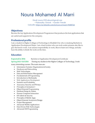 Noura Mohamed Al Marri
Email: noura.1992.almarri@gmail.com
 Nationality: Emirati  Gender: Female
LinkedIn: https://ae.linkedin.com/in/noura-al-marri-9640b7a6
Objectivess
Become the top Applications Development Programmer that produces the best applications that
are useful and supports for the company.
Professional profile
I am a student in Higher Colleges of Technology in Khalifah City who is studying Bachelor in
Application Development Major. I am a hard worker who can work under pressure also like to
give the best in work. I can assume responsibility in work, likes to learn new things, and also
have the ability to finish the work on the time.
Education
Expected in 2016 Bachelor of Application Development Certificate
Spring 2012- Fall 2014 During my studies in the Higher Colleges of Technology, I took
many interesting courses. The main ones are:
 Information Systems: Organizations & Society.
 Hardware and Networking
 Web Technologies
 Data and Information Management
 Fundamentals of Programming
 Introduction to Multimedia
 Web Applications Development
 Statistics and Probability
 Assurance, Security and Privacy
 Principles of Animation I
 Object Oriented Programming
 Database Design & Admin
 Human Computer Interaction
 OS Admin & Security
 Principles of Mobile Apps
 Object Oriented Analysis & Design
 Project Management
 Advanced Mobile Applications
 Data Driven Web Technologies
 Advanced OO Programming
 
