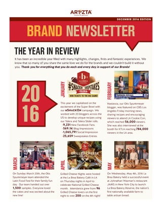 It has been an incredible year filled with many highlights, changes, firsts and fantastic experiences. We
know that so many of you share the same love we do for the brands and we couldn’t build it without
you. Thank you for everything that you do each and every day in support of our Brands!
DECEMBER 2016 EDITION
BRAND NEWSLETTER
On Sunday March 20th, the Otis
Spunkmeyer team attended the
Latin Food Fest for their family fun
day. Our team handed out over
1,500 samples. Everyone loved
the cakes and was excited about the
new line!
MARCH
On Wednesday, May 4th, 2016 La
Brea Bakery held a successful event
at Johnathan Waxman’s restaurant
JAMS in New York City to launch
La Brea Bakery Reserve, the nation’s
first nationally available farm to
table artisan bread.
MAY
Nastassia, our Otis Spunkmeyer
blogger, was featured on CBS Los
Angeles Friday morning news,
sharing recipes and encouraging
viewers to attend LA Cookie Con,
which reached 56,000 viewers.
She was also interviewed at the
booth for KTLA reaching 784,000
viewers in the LA area.
FEBRUARY
This year we capitalized on the
excitement of the Super Bowl with
our #SnackOn campaign. We
worked with 20 bloggers across the
US to develop unique recipes using
our Telera and Telera Slider rolls.
-9,231 New Facebook Fans
-569.1k Blog Impressions
-1,065,791 Social Impression
-25,659 Sweepstakes Entries
JANUARY
WIN TICKETS TO THE BIG GAME!
Grilled Cheese Nights were hosted
at the La Brea Bakery Café in LA
on Thursday nights in April to
celebrate National Grilled Cheese
month. Attendance grew from 96
Grilled Cheese lovers on the first
night to over 200 on the 4th night!
APRIL
20
16
THE YEAR IN REVIEW
 