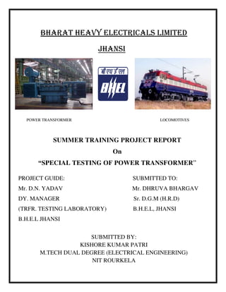 BHARAT HEAVY ELECTRICALS LIMITED
JHANSI
POWER TRANSFORMER LOCOMOTIVES
SUMMER TRAINING PROJECT REPORT
On
“SPECIAL TESTING OF POWER TRANSFORMER”
PROJECT GUIDE: SUBMITTED TO:
Mr. D.N. YADAV Mr. DHRUVA BHARGAV
DY. MANAGER Sr. D.G.M (H.R.D)
(TRFR. TESTING LABORATORY) B.H.E.L, JHANSI
B.H.E.L JHANSI
SUBMITTED BY:
KISHORE KUMAR PATRI
M.TECH DUAL DEGREE (ELECTRICAL ENGINEERING)
NIT ROURKELA
 