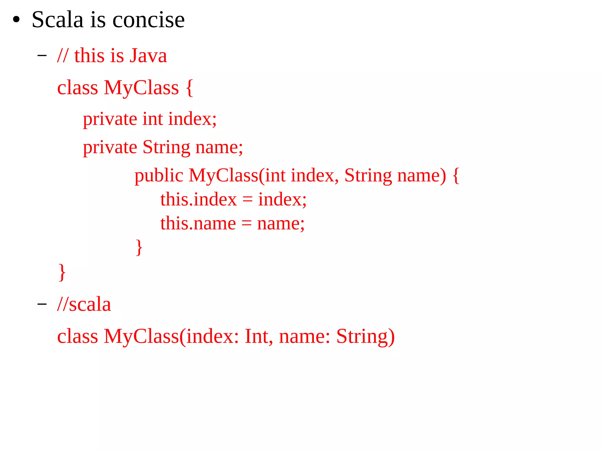 ● Scala is concise
– // this is Java
class MyClass {
private int index;
private String name;
public MyClass(int index, String name) {
this.index = index;
this.name = name;
}
}
– //scala
class MyClass(index: Int, name: String)
 
