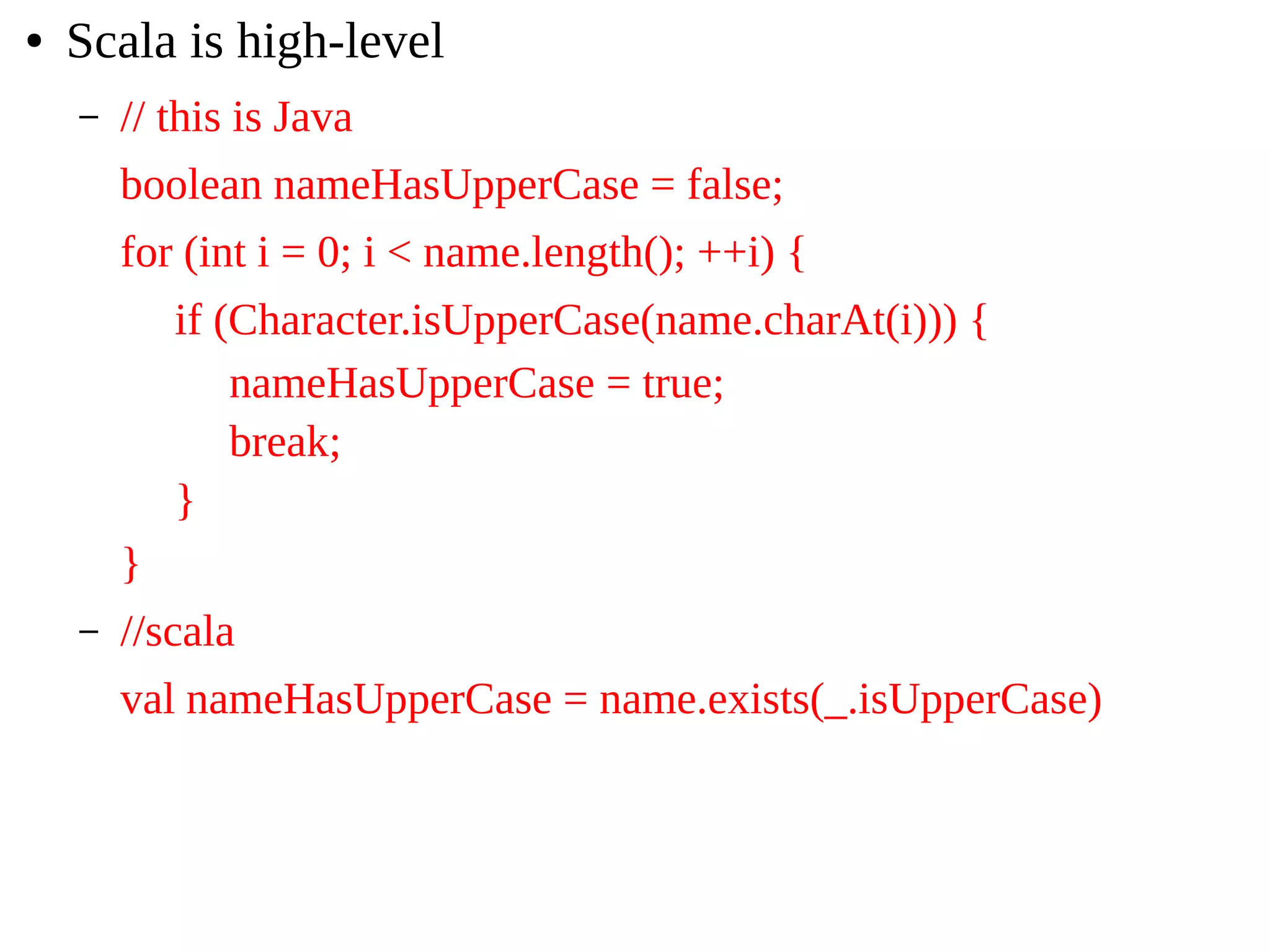 ● Scala is high-level
– // this is Java
boolean nameHasUpperCase = false;
for (int i = 0; i < name.length(); ++i) {
if (Character.isUpperCase(name.charAt(i))) {
nameHasUpperCase = true;
break;
}
}
– //scala
val nameHasUpperCase = name.exists(_.isUpperCase)
 