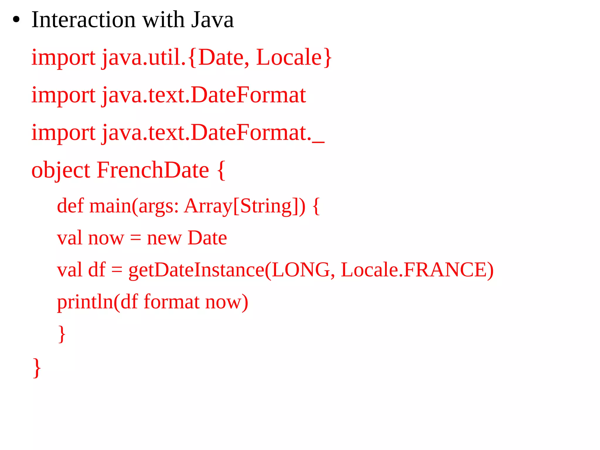 ● Interaction with Java
import java.util.{Date, Locale}
import java.text.DateFormat
import java.text.DateFormat._
object FrenchDate {
def main(args: Array[String]) {
val now = new Date
val df = getDateInstance(LONG, Locale.FRANCE)
println(df format now)
}
}
 