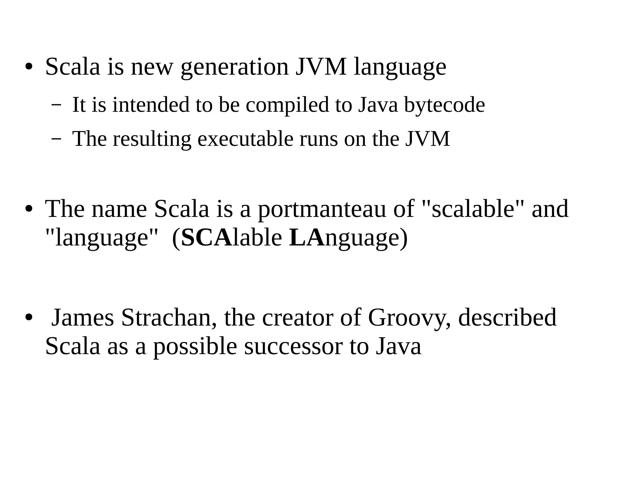 ● Scala is new generation JVM language
– It is intended to be compiled to Java bytecode
– The resulting executable runs on the JVM
● The name Scala is a portmanteau of "scalable" and
"language" (SCAlable LAnguage)
● James Strachan, the creator of Groovy, described
Scala as a possible successor to Java
 