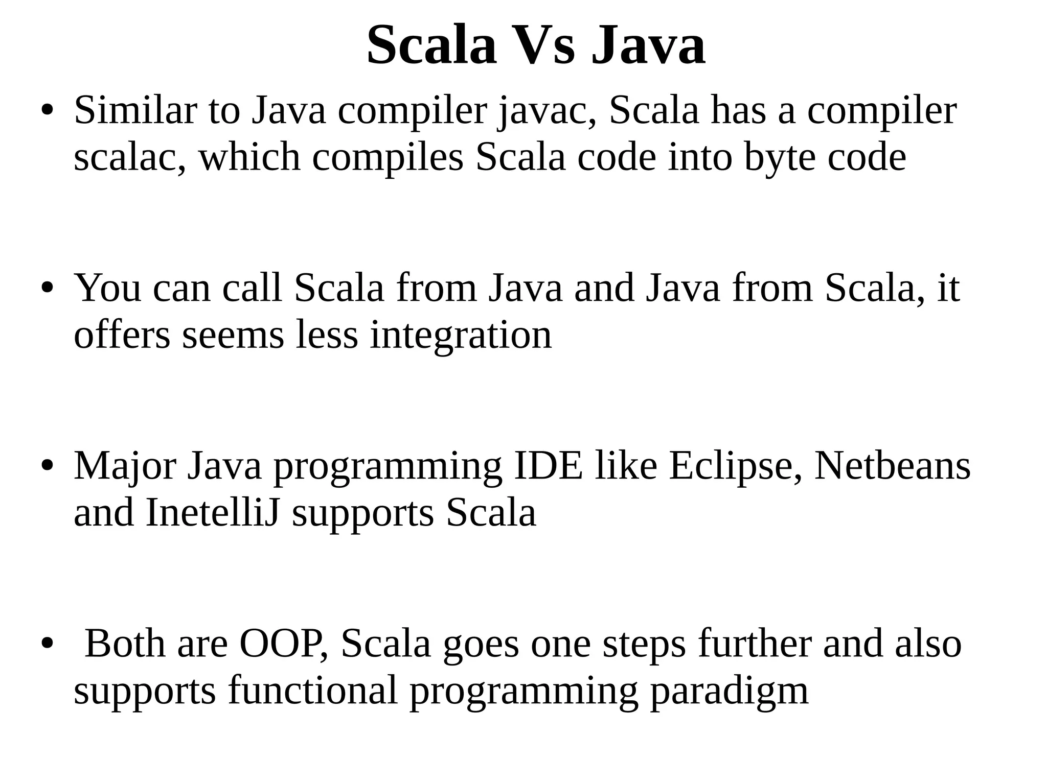 Scala Vs Java
● Similar to Java compiler javac, Scala has a compiler
scalac, which compiles Scala code into byte code
● You can call Scala from Java and Java from Scala, it
offers seems less integration
● Major Java programming IDE like Eclipse, Netbeans
and InetelliJ supports Scala
● Both are OOP, Scala goes one steps further and also
supports functional programming paradigm
 