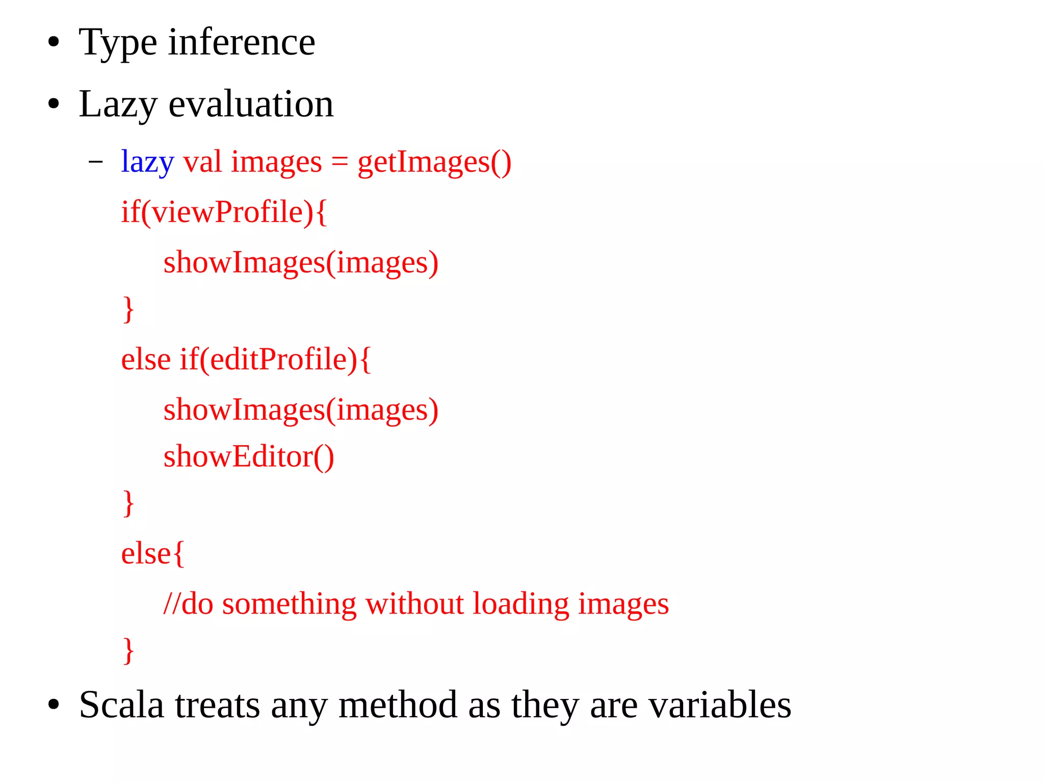 ● Type inference
● Lazy evaluation
– lazy val images = getImages()
if(viewProfile){
showImages(images)
}
else if(editProfile){
showImages(images)
showEditor()
}
else{
//do something without loading images
}
● Scala treats any method as they are variables
 