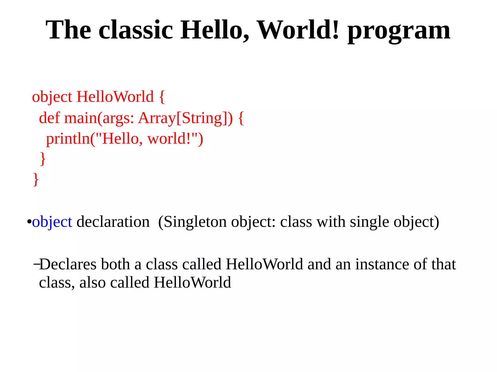 object HelloWorld {
def main(args: Array[String]) {
println("Hello, world!")
}
}
●object declaration (Singleton object: class with single object)
–Declares both a class called HelloWorld and an instance of that
class, also called HelloWorld
The classic Hello, World! program
 