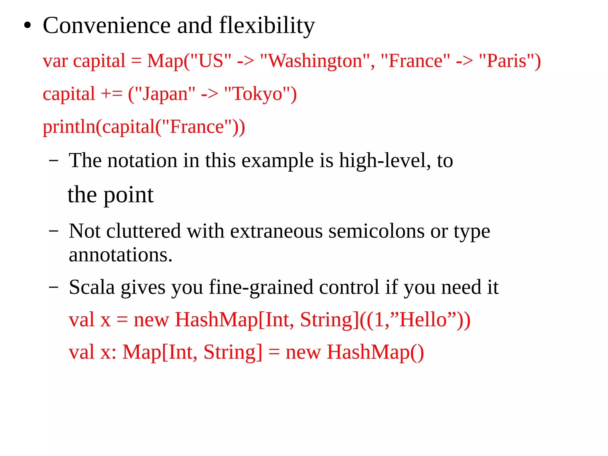 ● Convenience and flexibility
var capital = Map("US" -> "Washington", "France" -> "Paris")
capital += ("Japan" -> "Tokyo")
println(capital("France"))
– The notation in this example is high-level, to
the point
– Not cluttered with extraneous semicolons or type
annotations.
– Scala gives you fine-grained control if you need it
val x = new HashMap[Int, String]((1,”Hello”))
val x: Map[Int, String] = new HashMap()
 