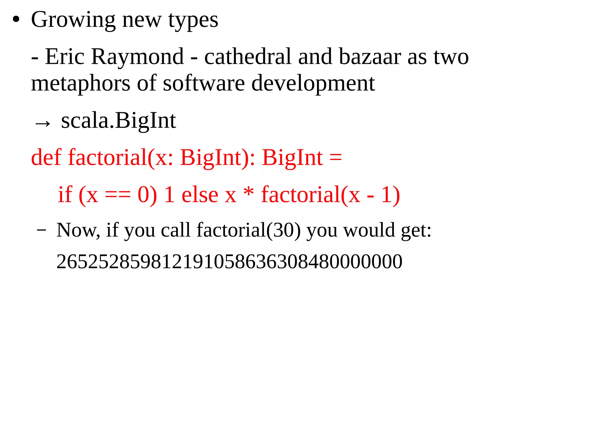 ● Growing new types
- Eric Raymond - cathedral and bazaar as two
metaphors of software development
→ scala.BigInt
def factorial(x: BigInt): BigInt =
if (x == 0) 1 else x * factorial(x - 1)
– Now, if you call factorial(30) you would get:
265252859812191058636308480000000
 
