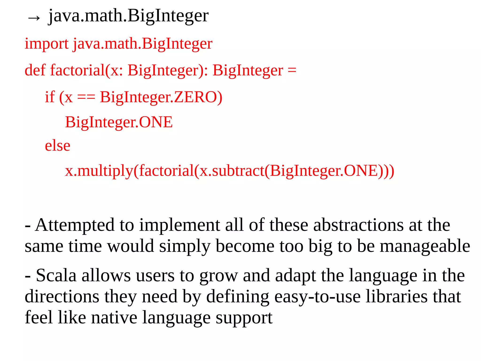 → java.math.BigInteger
import java.math.BigInteger
def factorial(x: BigInteger): BigInteger =
if (x == BigInteger.ZERO)
BigInteger.ONE
else
x.multiply(factorial(x.subtract(BigInteger.ONE)))
- Attempted to implement all of these abstractions at the
same time would simply become too big to be manageable
- Scala allows users to grow and adapt the language in the
directions they need by defining easy-to-use libraries that
feel like native language support
 