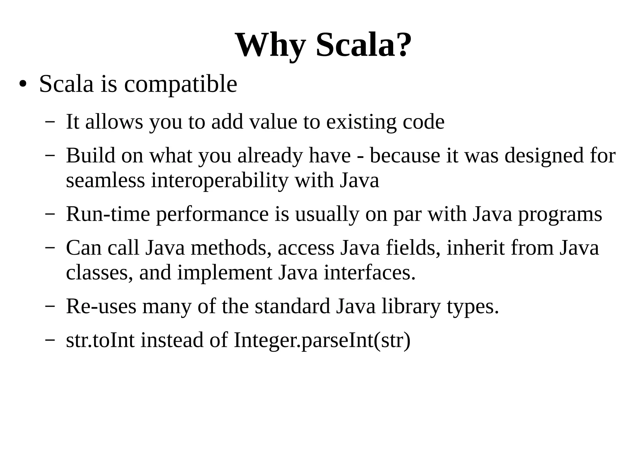 ● Scala is compatible
– It allows you to add value to existing code
– Build on what you already have - because it was designed for
seamless interoperability with Java
– Run-time performance is usually on par with Java programs
– Can call Java methods, access Java fields, inherit from Java
classes, and implement Java interfaces.
– Re-uses many of the standard Java library types.
– str.toInt instead of Integer.parseInt(str)
Why Scala?
 