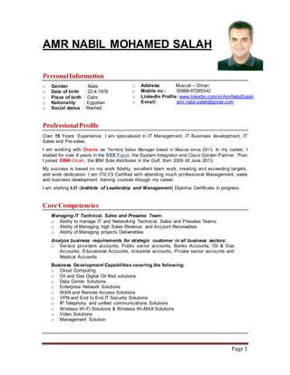 Page 1
AMR NABIL MOHAMED SALAH
PersonalInformation
o Gender : Male
o Date of birth : 22-4-1978
o Place of birth : Cairo
o Nationality : Egyptian
o Social status : Married
ProfessionalProfile
Over 15 Years’ Experience, I am specialized in IT Management, IT Business development, IT
Sales and Pre-sales.
I am working with Oracle as Territory Sales Manager based in Muscat since 2013. In my career, I
started for over 8 years in the SEE Egypt, the System Integrator and Cisco Golden Partner. Then
I joined GBM-Oman, the IBM Sole distributer in the Gulf, from 2009 till June 2013.
My success is based on my work fidelity, excellent team work, meeting and exceeding targets,
and work dedication. I am ITILV3 Certified with attending much professional Management, sales
and business development training courses through my career.
I am starting ILM (Institute of Leadership and Management) Diploma Certificate in progress.
Core Competencies
Managing IT Technical, Sales and Presales Team:
o Ability to manage IT and Networking Technical, Sales and Presales Teams
o Ability of Managing high Sales Revenue and Account Receivables
o Ability of Managing projects Deliverables
Analyze business requirements for strategic customer in all business sectors:
o Service providers accounts, Public sector accounts, Banks Accounts, Oil & Gas
Accounts, Educational Accounts, Industrial accounts, Private sector accounts and
Medical Accounts
Business Development Capabilities covering the following:
o Cloud Computing
o Oil and Gas Digital Oil filed solutions
o Data Center Solutions
o Enterprise Network Solutions
o WAN and Remote Access Solutions
o VPN and End to End IT Security Solutions
o IP Telephony and unified communications Solutions
o Wireless Wi-Fi Solutions & Wireless Wi-MAX Solutions
o Video Solutions
o Management Solution
o Address: Muscat – Oman
o Mobile no.: 00968-97285342
o LinkedIn Profile: www.linkedin.com/in/AmrNabilSalah
o E-mail: amr.nabil.salah@gmail.com
 