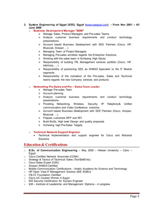Page 3
3. System Engineering of Egypt (SEE), Egypt (www.seegypt.com) - From Nov 2001 – till
June 2009
o Business Development Manager "BDM"
 Manage Sales, Product Managers and Pre-sales Teams
 Analyze customer business requirements and conduct technology
presentations
 Account based Business Development with SEE Partners (Cisco, HP,
Bluecoat, Airspan …)
 Managing Team of Project Managers
 Managing Pre-sales activities regards the Enterprise Solutions
 Working with the sales team in Achieving High Qouta
 Responsibility of building ITIL Management services portfolio (Cisco, HP,
InfoVista, …)
 Responsibility of positioning SEE as WiMAX Specialist to the IT Market
segments
 Responsibility of the motivation of the Pre-sales, Sales and Technical
teams regards the new Company services and products
o Networking Pre-Sales and Pre – Sales Team Leader
 Manage Pre-sales Team
 Account planning
 Analyze customer business requirements and conduct technology
presentations
 Providing Networking, Wireless, Security, IP Telephony& Unified
communication and Video Conference solutions
 Account based Business Development with SEE Partners (Cisco, Airspan,
Bluecoat …)
 Prepare customers RFP and RFI
 Build BoQs, High level Design and quality proposals
 Achieving high Pre-Sales Targets
o Technical Network Support Engineer
 Technical Implementation and support engineer for Cisco and Motorola
Solutions
Education & Certifications
o B.Sc. of Communication Engineering – May 2000 – Helwan University – Cairo –
Egypt
o Cisco Certified Network Associate (CCNA)
o Strategy & Tactics of Technical Sales (Tech$ellEnts)
o Cisco Sales Expert (CSE)
o Airspan WiMAX Certified
o Mobile Communication Certifications - Arabic Academy for Science and Technology
o HP Open View IT Management Solution (ISE SGBU)
o ITILV3 Foundation Certified
o Cisco UC Contest Winner in Egypt
o ISS Security Certification for System Engineer
o ILM – Institute of Leadership and Management Diploma – in progress
 