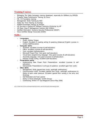 Page 4
Training Courses
o Managing The Sales Campaign training (developed especially for GBMers) by OROZA
o Powerful Sales Performance Training by Cisco
o ITIL V3 Foundation training
o Management Skills Training by SEE
o Sales Tec Ticks Training by Synergy
o WiMAX Essentials Training by Airspan
o HP Success in Selling HP Software Solutions Workshop by HP
o HP Open View IT Management Solution (ISE SGBU)
o Certified Information Systems Security Professional (CISSP)
o Cisco Certified Design Associate (CCDA)
Skills:-
o Languages:
o Arabic: Mother Tongue
o English: Excellent in reading writing & speaking (Advanced English courses in
school, Self-Education)
o Computer skills:
o Windows: excellent (courses & self education)
o Office: excellent (courses & self education)
o Visio: excellent (self-education)
o Microsoft Project Plan: Very good (self education)
o Visual basic programming language: Very good (courses & self education)
o Assembly language: Very good (courses & self education)
o Internet & Web surfing: excellent (self education)
o Presentation skills:
o Implementing New Power Point Presentations: excellent (courses & self
education)
o Demonstrate Presentations to all type of audience: excellent (gain from work)
o Other skills:
o Management Skills (gained from study, working& certifications)
o Communication skills: Excellent (gained from study, working& certifications) &
Ability of work under pressure: Excellent (gained from serving in the army and
Working)
o Self Motivated and Fast Learner
o Ability to Work Individually & With Groups
o Contributing Writer in IT eye Magazine (Since May 2006)
ALL CERTIFICATESAND REFERENCESWILLBE SUPPLIED UPON REQUEST.
 