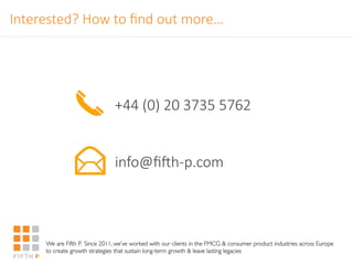 Interested?'How'to'ﬁnd'out'more…
We are Fifth P. Since 2011, we’ve worked with our clients in the FMCG & consumer product industries across Europe
to create growth strategies that sustain long-term growth & leave lasting legacies
+44'(0)'20'3735'5762


info@ﬁkh<p.com


 