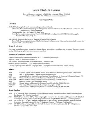 Laura Elizabeth Chasmer
Dept. of Geography, University of Lethbridge, Lethbridge Alberta T1K 3M4
Phone number: +1 519-998-5894, Email: laura.chasmer@uleth.ca
Curriculum Vitae
Education
Ph.D. (2008) Geography, Queen’s University, Kingston Ontario Canada
Thesis title: Assessment of meteorological and vegetation structural influences on carbon fluxes in a boreal jack pine
chronosequence: Scaling to MODIS
Supervisors: Dr. Harry McCaughey; Dr. Paul Treitz
Note: During my doctoral program at Queen’s (2002-2008), I worked part-time (2004-2008) with the Applied
Geomatics Research Group, NS.
M.E.S. (2001) Geography, University of Waterloo, Waterloo Ontario Canada
Thesis Title: Examining the influence of the North Atlantic Oscillation on the Odden sea ice peninsula, Greenland Sea
Supervisor: Dr. Ellsworth LeDrew
Research Interests
Forest and wetland ecosystems; permafrost; climate change; meteorology; greenhouse gas exchanges; hydrology; remote
sensing; LiDAR; geographic information systems; modelling
Summary of Academic Activities
Refereed Publications in International Journals: 44 (+ 17 as refereed proceedings)
Papers in Review for International Journals: 5
Non-Refereed Proceedings Papers and Contributions to Conferences: 90+
Graduate Student Committees: 11; (+8 independent study students)
Teaching: Hydrology; Intro. Physical Geography; Intro. Geographic Information Science; Remote Sensing
Awards
2015 Canadian Remote Sensing Society Bronze Medal Award for Outstanding Early Career Achievements
2009 Best Ph.D. thesis award. Canadian Remote Sensing Society.
2007 Advanced Study in Regional Biogeochemistry: National Center for Atmospheric Research, Boulder CO.
2006 – 2007 Ontario Graduate Scholarship for Science and Technology - $10,000.
2004 – 2006 Ontario Graduate Scholarship for Science and Technology - $15,000 per year.
2005 Queen’s Graduate Field Scholarship - $5000.
2003 – 2005 Natural Science and Engineering Research Council Scholarship: PGSB - $42,000.
2000, 2001 University of Waterloo internal scholarship in Geography - $5000
2000 Natural Science and Engineering Research Council Scholarship: PGSA - $25,000.
Recent Funding
2016 G. of Alberta Oil Sands Monitoring ($900,988) Remote Sensing Wetland Ecosystem Change Detection Method
Development (PI – Chasmer) (pending).
2016 NSERC Discovery Grant ($194,114) Investigating Environmental Risk from Climate Change in Canada: FIre Fuel
Consumption, Severity and Ecosystem Response Indicators using LiDAR (FISIL) (PI – Chasmer) (pending)
2016 CFI ($2,112,935 + $874,125 in kind) Democratizing 3D Data for Earth and Environmental Sciences Research:
Ecosystems Diagnostic Imaging (PI – Dr. C. Hopkinson, Chasmer + 7 others as CoI) (pending).
2013 CFI ($600,837): An Integrated System for High Resolution Terradynamic Imaging (PI – Dr. C. Hopkinson;
Chasmer – CoI) (Funded: 2013-2018)
 